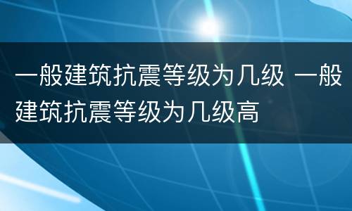 一般建筑抗震等级为几级 一般建筑抗震等级为几级高