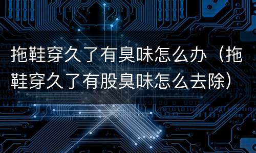 拖鞋穿久了有臭味怎么办（拖鞋穿久了有股臭味怎么去除）