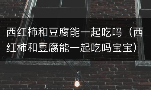 西红柿和豆腐能一起吃吗（西红柿和豆腐能一起吃吗宝宝）