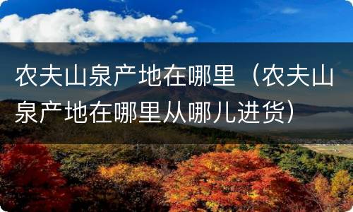 农夫山泉产地在哪里（农夫山泉产地在哪里从哪儿进货）