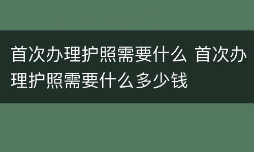 首次办理护照需要什么 首次办理护照需要什么多少钱