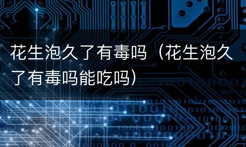 花生泡久了有毒吗（花生泡久了有毒吗能吃吗）