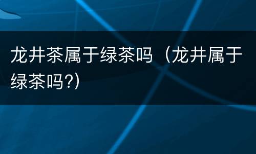 龙井茶属于绿茶吗（龙井属于绿茶吗?）