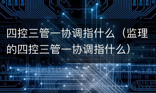 四控三管一协调指什么（监理的四控三管一协调指什么）