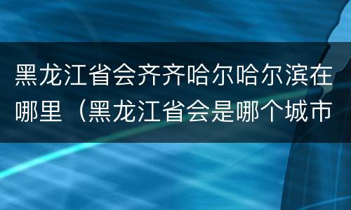 黑龙江省会齐齐哈尔哈尔滨在哪里（黑龙江省会是哪个城市齐齐哈尔）