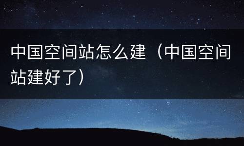 中国空间站怎么建（中国空间站建好了）