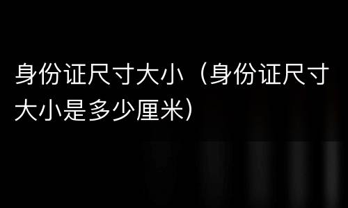 身份证尺寸大小（身份证尺寸大小是多少厘米）