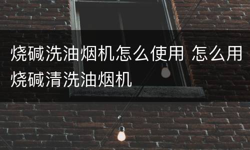 烧碱洗油烟机怎么使用 怎么用烧碱清洗油烟机