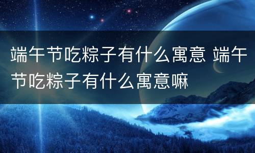 端午节吃粽子有什么寓意 端午节吃粽子有什么寓意嘛