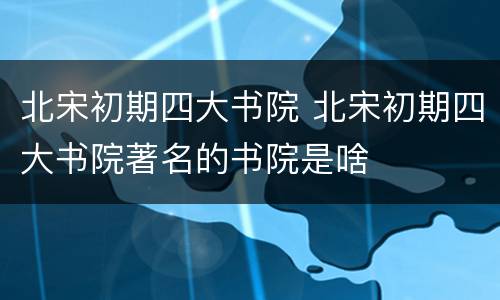 北宋初期四大书院 北宋初期四大书院著名的书院是啥