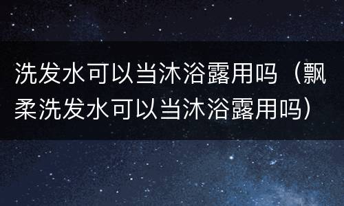 洗发水可以当沐浴露用吗（飘柔洗发水可以当沐浴露用吗）