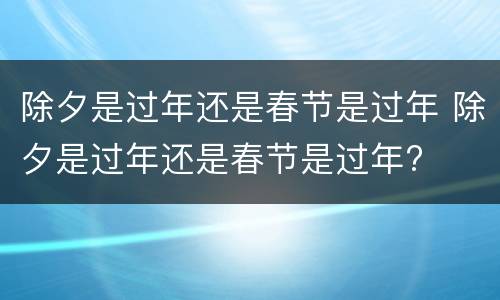 除夕是过年还是春节是过年 除夕是过年还是春节是过年?