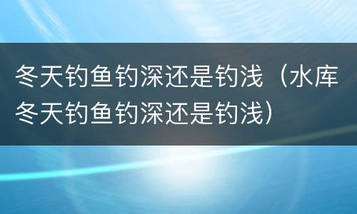 冬天钓鱼钓深还是钓浅（水库冬天钓鱼钓深还是钓浅）