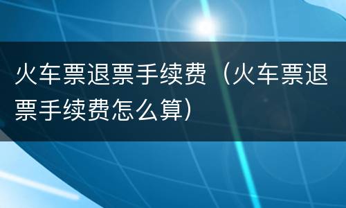 火车票退票手续费（火车票退票手续费怎么算）