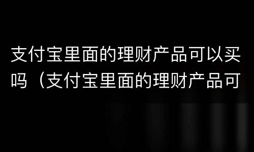 支付宝里面的理财产品可以买吗（支付宝里面的理财产品可以买吗安全吗）