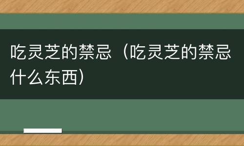吃灵芝的禁忌（吃灵芝的禁忌什么东西）