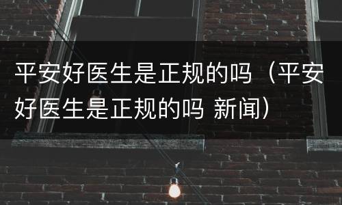平安好医生是正规的吗（平安好医生是正规的吗 新闻）
