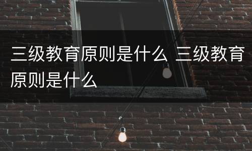 三级教育原则是什么 三级教育原则是什么