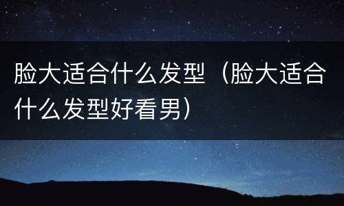 脸大适合什么发型（脸大适合什么发型好看男）