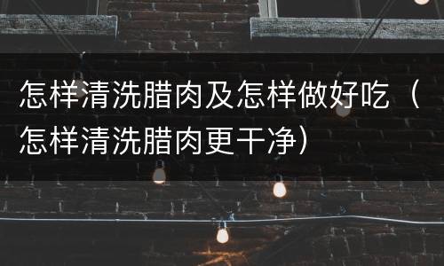 怎样清洗腊肉及怎样做好吃（怎样清洗腊肉更干净）