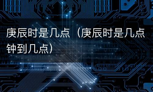 庚辰时是几点（庚辰时是几点钟到几点）