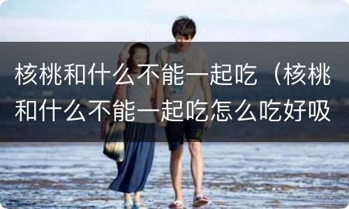 核桃和什么不能一起吃（核桃和什么不能一起吃怎么吃好吸收）