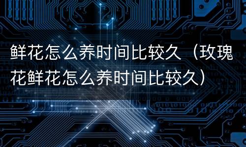 鲜花怎么养时间比较久（玫瑰花鲜花怎么养时间比较久）
