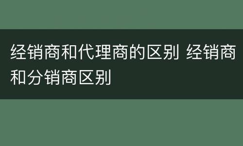 经销商和代理商的区别 经销商和分销商区别
