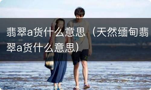 翡翠a货什么意思（天然缅甸翡翠a货什么意思）