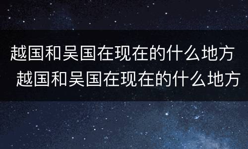 越国和吴国在现在的什么地方 越国和吴国在现在的什么地方呢
