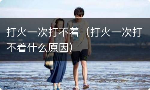 打火一次打不着（打火一次打不着什么原因）