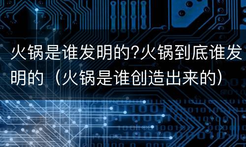 火锅是谁发明的?火锅到底谁发明的（火锅是谁创造出来的）