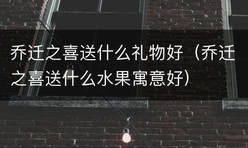 乔迁之喜送什么礼物好（乔迁之喜送什么水果寓意好）