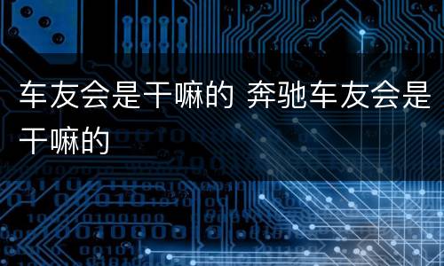 车友会是干嘛的 奔驰车友会是干嘛的