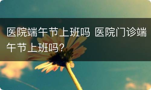 医院端午节上班吗 医院门诊端午节上班吗?