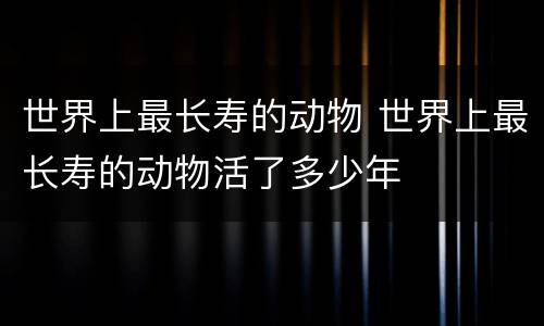 世界上最长寿的动物 世界上最长寿的动物活了多少年