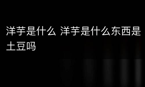 洋芋是什么 洋芋是什么东西是土豆吗