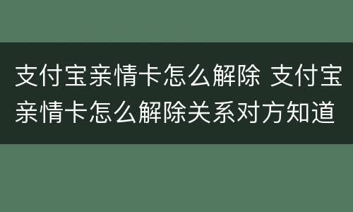支付宝亲情卡怎么解除 支付宝亲情卡怎么解除关系对方知道吗