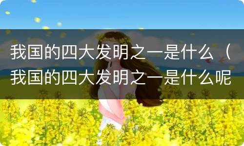 我国的四大发明之一是什么（我国的四大发明之一是什么呢）