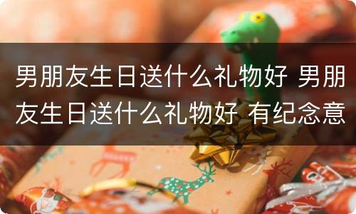 男朋友生日送什么礼物好 男朋友生日送什么礼物好 有纪念意义