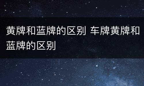 黄牌和蓝牌的区别 车牌黄牌和蓝牌的区别