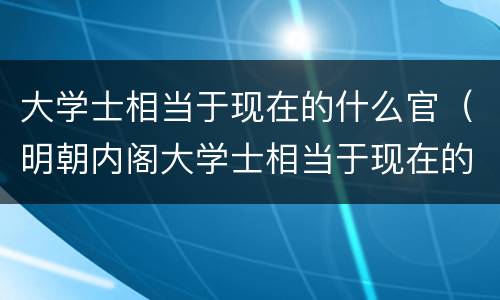 大学士相当于现在的什么官（明朝内阁大学士相当于现在的什么官）