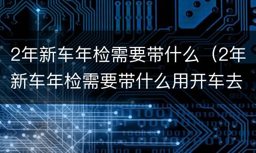2年新车年检需要带什么（2年新车年检需要带什么用开车去吗）