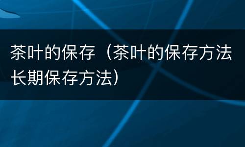 茶叶的保存（茶叶的保存方法长期保存方法）