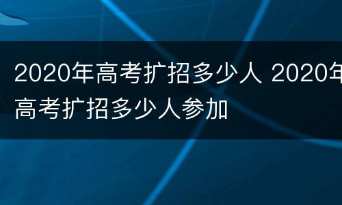 2020年高考扩招多少人 2020年高考扩招多少人参加