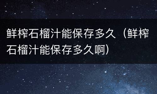 鲜榨石榴汁能保存多久（鲜榨石榴汁能保存多久啊）