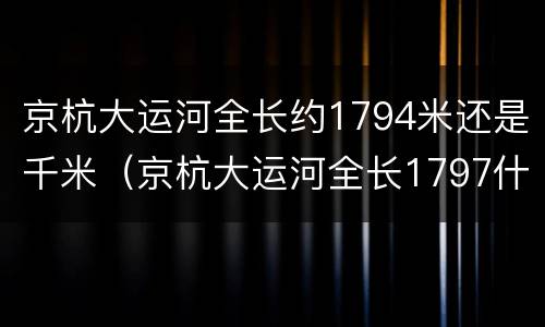 京杭大运河全长约1794米还是千米（京杭大运河全长1797什么）