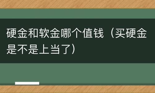 硬金和软金哪个值钱（买硬金是不是上当了）