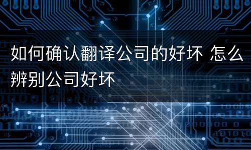 如何确认翻译公司的好坏 怎么辨别公司好坏