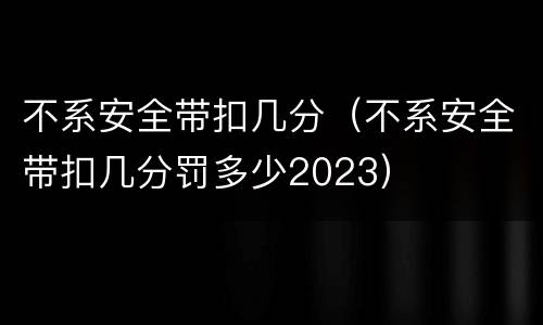 不系安全带扣几分（不系安全带扣几分罚多少2023）